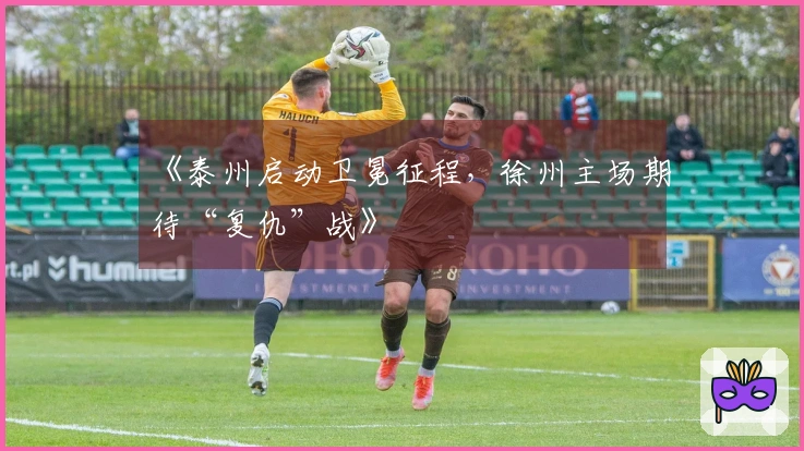 《泰州启动卫冕征程，徐州主场期待“复仇”战》