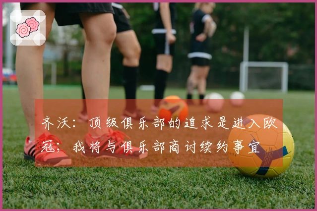 齐沃：顶级俱乐部的追求是进入欧冠；我将与俱乐部商讨续约事宜