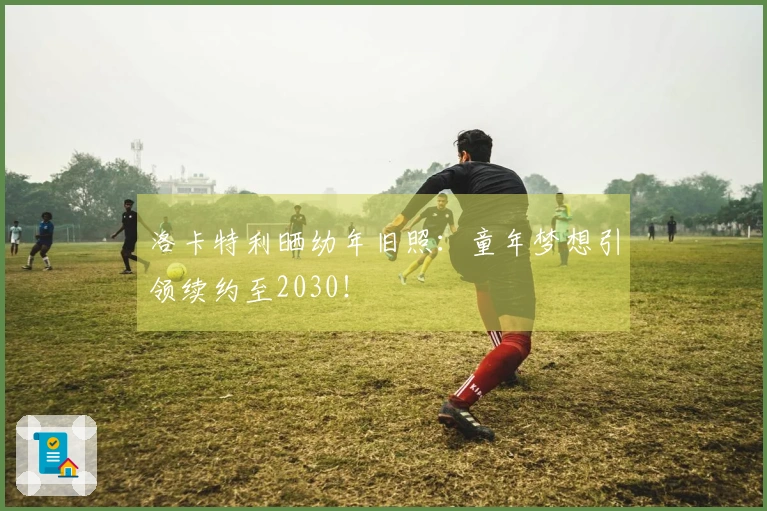洛卡特利晒幼年旧照：童年梦想引领续约至2030！