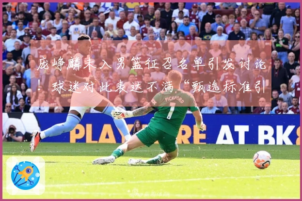 庞峥麟未入男篮征召名单引发讨论！球迷对此表达不满“甄选标准引发争议”