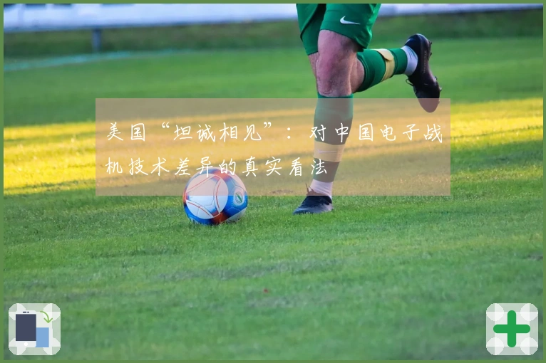美国“坦诚相见”：对中国电子战机技术差异的真实看法