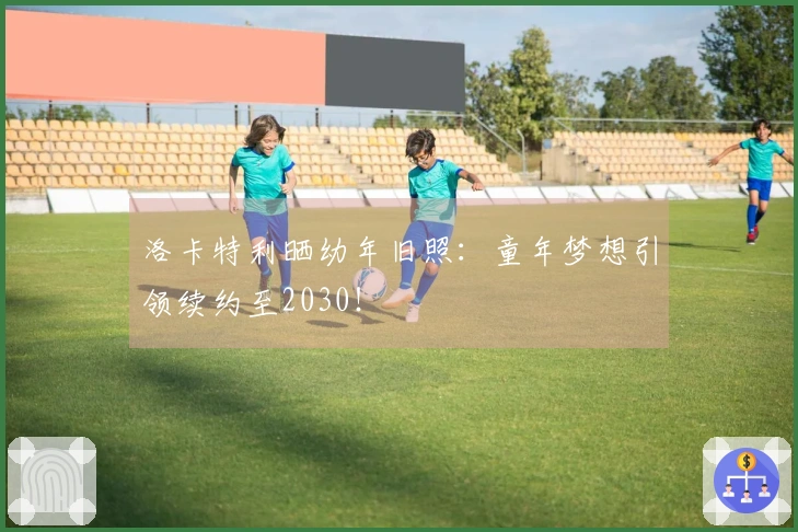 洛卡特利晒幼年旧照：童年梦想引领续约至2030！