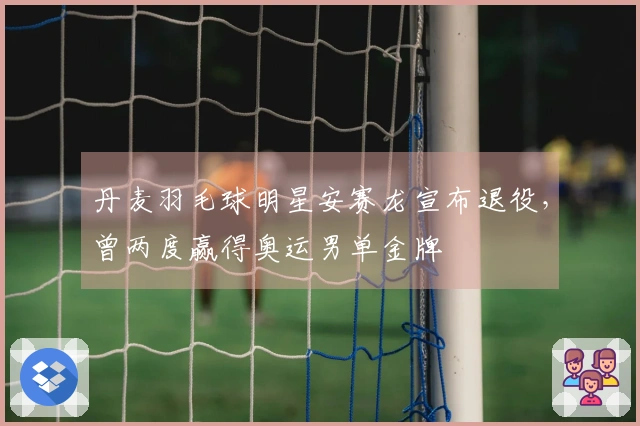 丹麦羽毛球明星安赛龙宣布退役，曾两度赢得奥运男单金牌