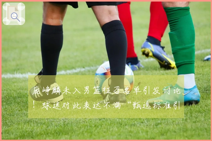 庞峥麟未入男篮征召名单引发讨论！球迷对此表达不满“甄选标准引发争议”